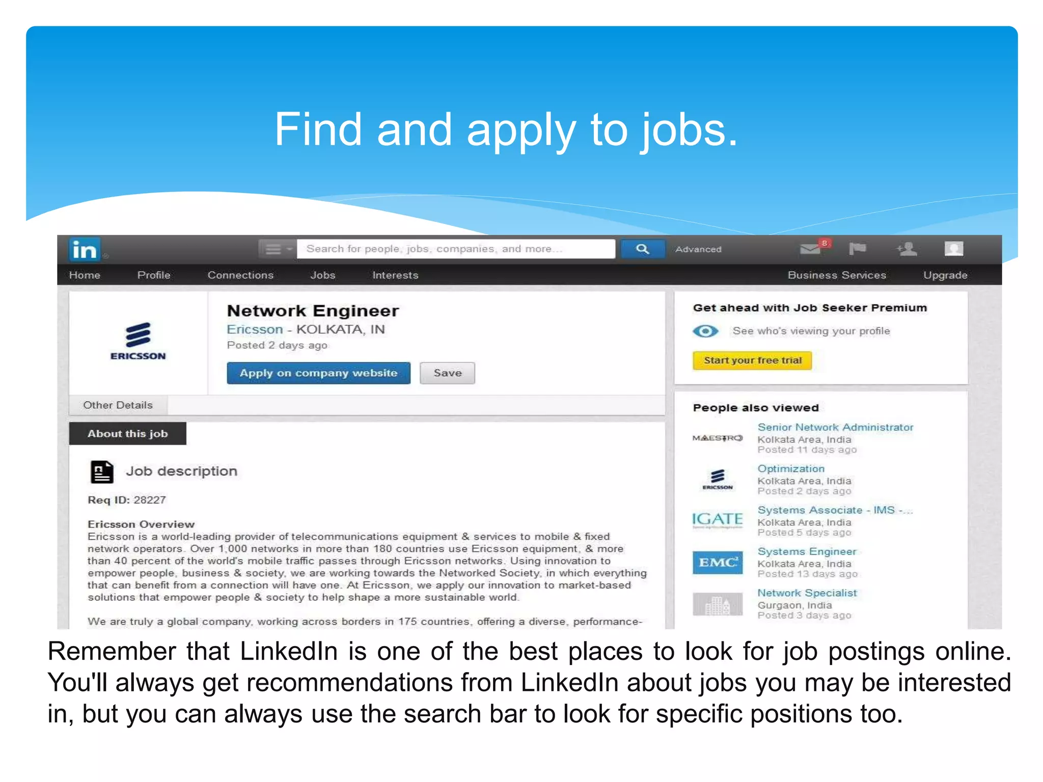 Find and apply to jobs.
Remember that LinkedIn is one of the best places to look for job postings online.
You'll always get recommendations from LinkedIn about jobs you may be interested
in, but you can always use the search bar to look for specific positions too.
 