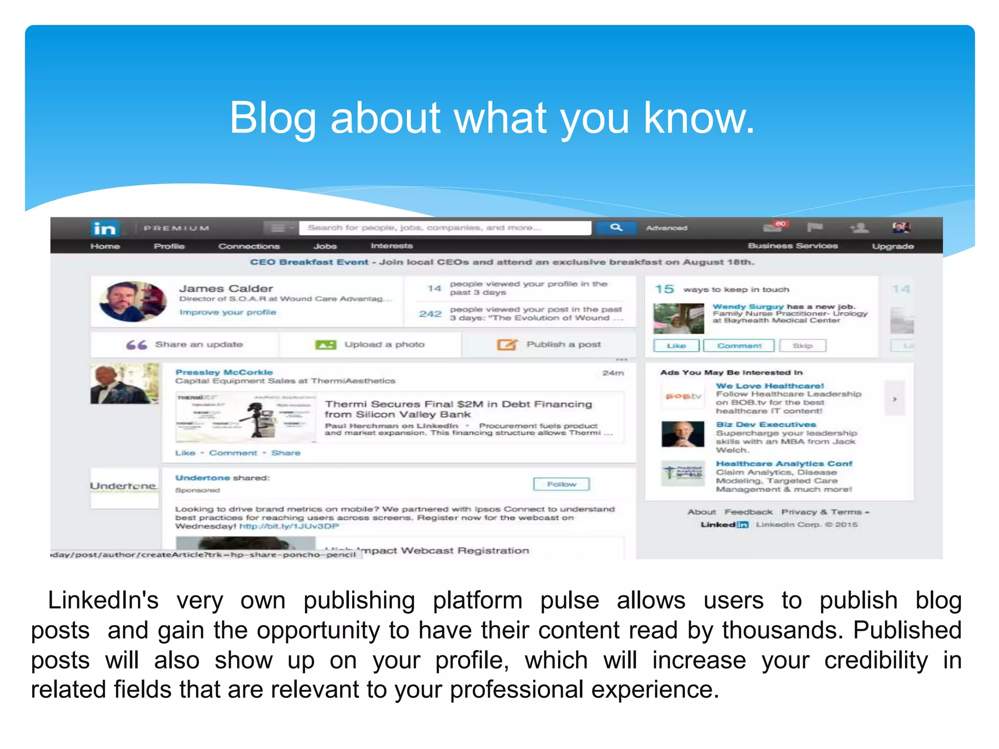 Blog about what you know.
LinkedIn's very own publishing platform pulse allows users to publish blog
posts and gain the opportunity to have their content read by thousands. Published
posts will also show up on your profile, which will increase your credibility in
related fields that are relevant to your professional experience.
 