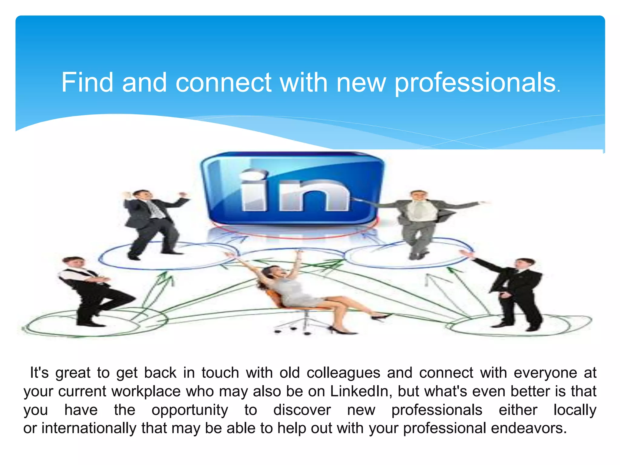 Find and connect with new professionals.
It's great to get back in touch with old colleagues and connect with everyone at
your current workplace who may also be on LinkedIn, but what's even better is that
you have the opportunity to discover new professionals either locally
or internationally that may be able to help out with your professional endeavors.
 