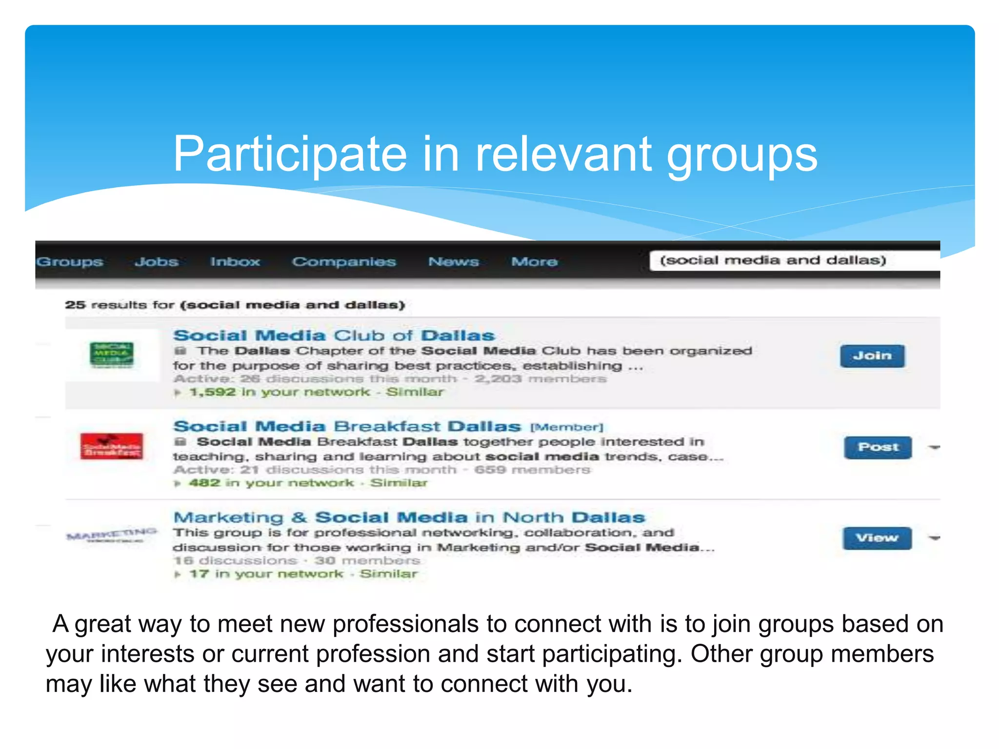 Participate in relevant groups
A great way to meet new professionals to connect with is to join groups based on
your interests or current profession and start participating. Other group members
may like what they see and want to connect with you.
 
