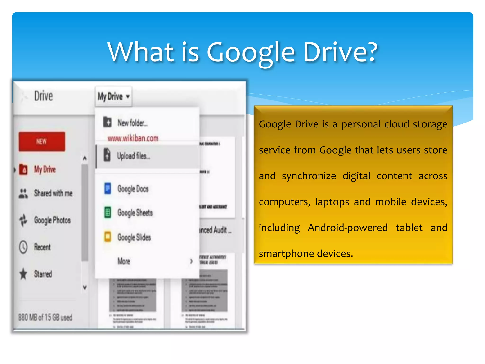 What is Google Drive?
Google Drive is a personal cloud storage
service from Google that lets users store
and synchronize digital content across
computers, laptops and mobile devices,
including Android-powered tablet and
smartphone devices.
 