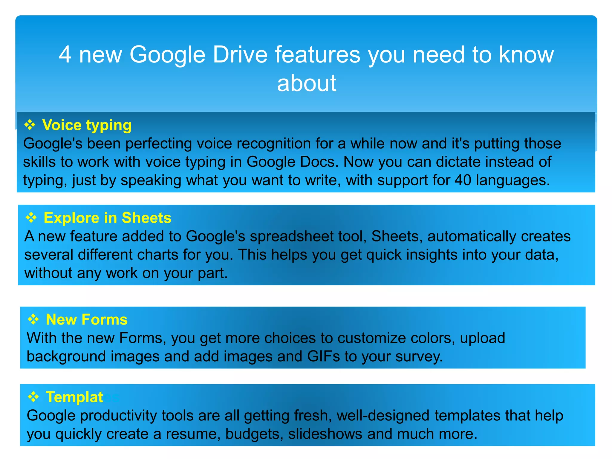 4 new Google Drive features you need to know
about
 Voice typing
Google's been perfecting voice recognition for a while now and it's putting those
skills to work with voice typing in Google Docs. Now you can dictate instead of
typing, just by speaking what you want to write, with support for 40 languages.
 Explore in Sheets
A new feature added to Google's spreadsheet tool, Sheets, automatically creates
several different charts for you. This helps you get quick insights into your data,
without any work on your part.
 New Forms
With the new Forms, you get more choices to customize colors, upload
background images and add images and GIFs to your survey.
 Templates
Google productivity tools are all getting fresh, well-designed templates that help
you quickly create a resume, budgets, slideshows and much more.
 