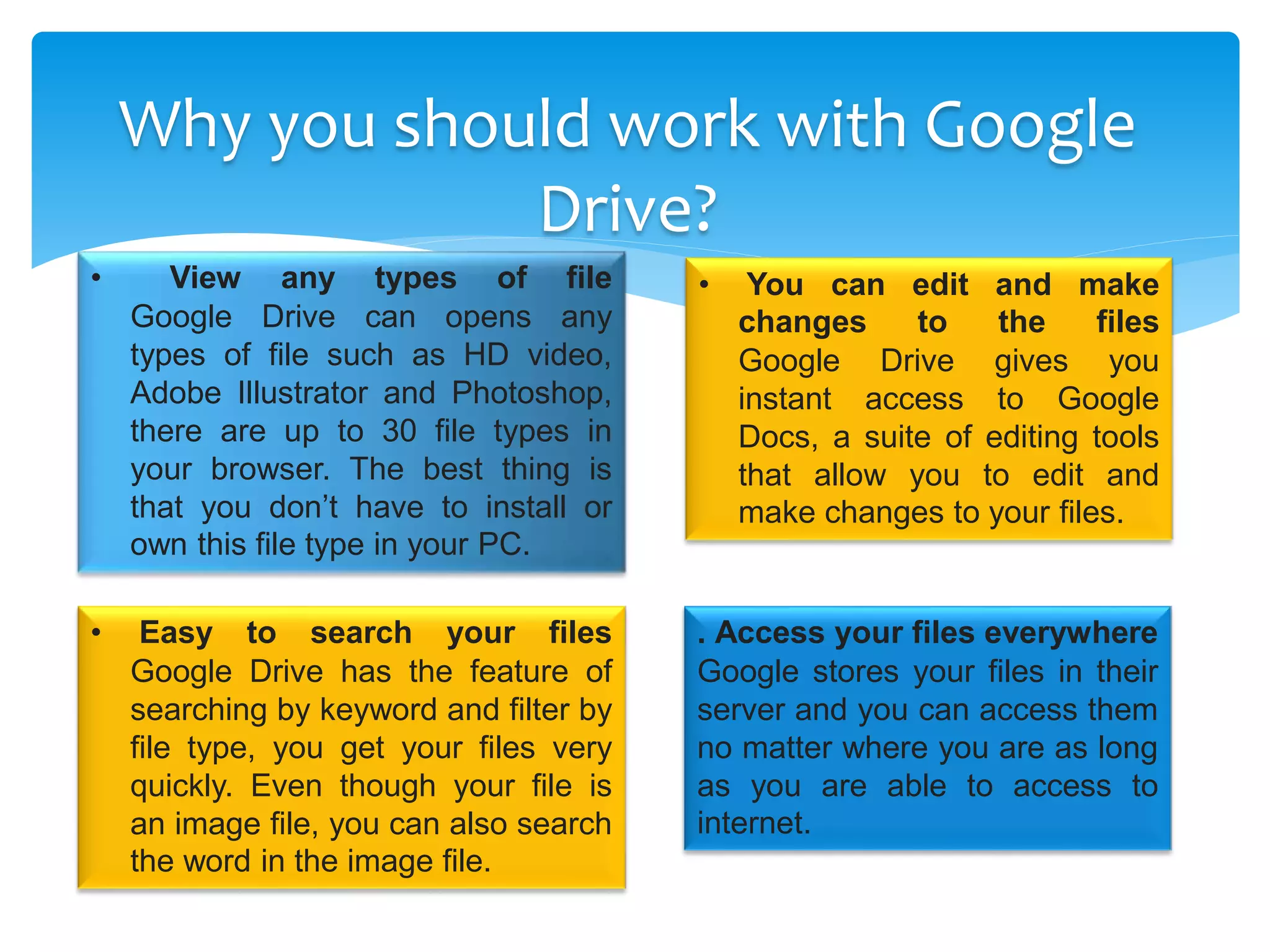 Why you should work with Google
Drive?
• View any types of file
Google Drive can opens any
types of file such as HD video,
Adobe Illustrator and Photoshop,
there are up to 30 file types in
your browser. The best thing is
that you don’t have to install or
own this file type in your PC.
• You can edit and make
changes to the files
Google Drive gives you
instant access to Google
Docs, a suite of editing tools
that allow you to edit and
make changes to your files.
• Easy to search your files
Google Drive has the feature of
searching by keyword and filter by
file type, you get your files very
quickly. Even though your file is
an image file, you can also search
the word in the image file.
. Access your files everywhere
Google stores your files in their
server and you can access them
no matter where you are as long
as you are able to access to
internet.
 