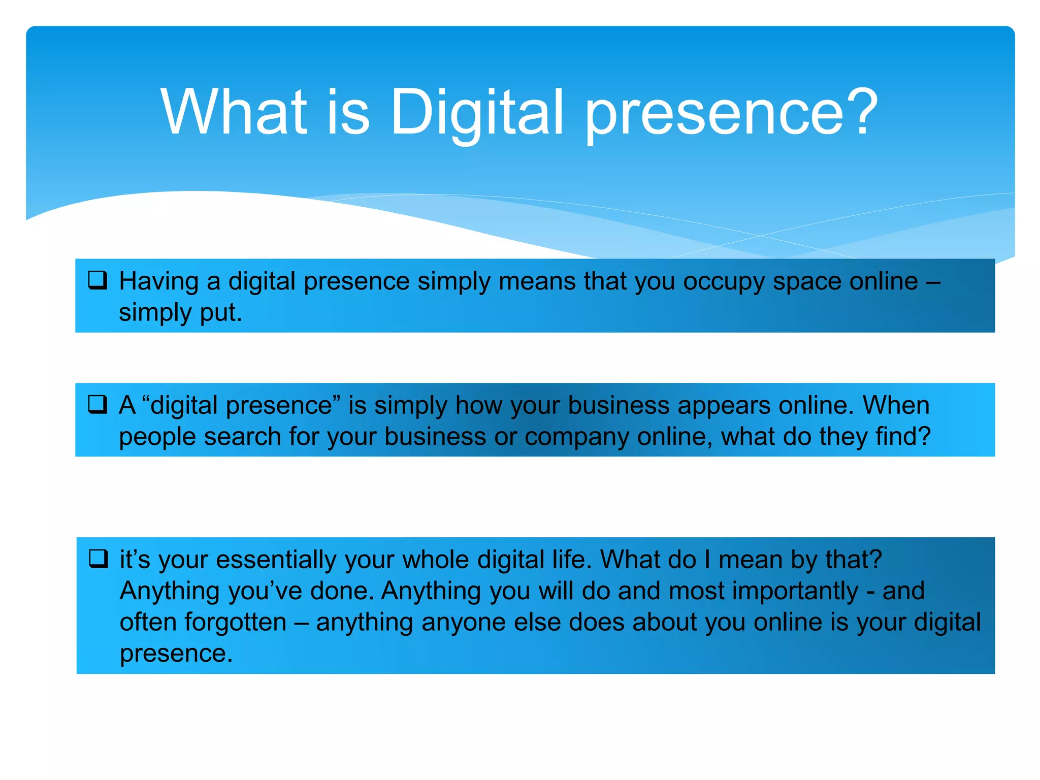 What is Digital presence?
 Having a digital presence simply means that you occupy space online –
simply put.
 A “digital presence” is simply how your business appears online. When
people search for your business or company online, what do they find?
 it’s your essentially your whole digital life. What do I mean by that?
Anything you’ve done. Anything you will do and most importantly - and
often forgotten – anything anyone else does about you online is your digital
presence.
 