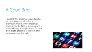 A Good Brief.
Having Online presence, nowadays has
become a necessity for almost
everybody. Interested on creating a
brand or, for the face of a company. It is
our marketing, in simple words. To sum
it up, digital presence is the sum of all
our accounts on the web.
 