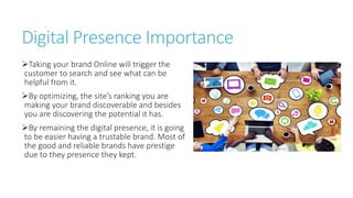Digital Presence Importance
Taking your brand Online will trigger the
customer to search and see what can be
helpful from it.
By optimizing, the site’s ranking you are
making your brand discoverable and besides
you are discovering the potential it has.
By remaining the digital presence, it is going
to be easier having a trustable brand. Most of
the good and reliable brands have prestige
due to they presence they kept.
 