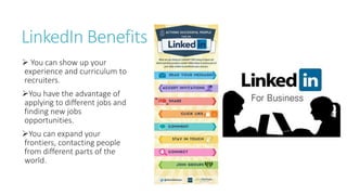 LinkedIn Benefits
 You can show up your
experience and curriculum to
recruiters.
You have the advantage of
applying to different jobs and
finding new jobs
opportunities.
You can expand your
frontiers, contacting people
from different parts of the
world.
 