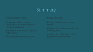 Summary
COLLABORATION TOOLS
Helps people to be more
productive. It can be used as a
group or individual.
It helps a team to share instant
information.
It keeps the information safe.
DIGITAL PRESENCE
The presence you may have
Online.
It helps you to show your brand
and expand it.
It helps you to be taken into a
professional environment.
 