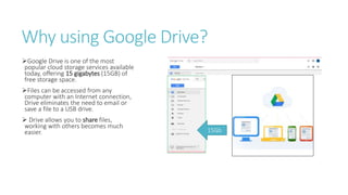 Why using Google Drive?
Google Drive is one of the most
popular cloud storage services available
today, offering 15 gigabytes (15GB) of
free storage space.
Files can be accessed from any
computer with an Internet connection,
Drive eliminates the need to email or
save a file to a USB drive.
 Drive allows you to share files,
working with others becomes much
easier. 15Gb
 