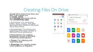 Creating Files On Drive
Google Drive doesn't just store your
files; it also allows you
to create, share,
and manage documents with its
own productivity apps.
 Documents: For composing
letters, flyers, essays, and other
text-based files (similar to Microsoft
Word documents)
Spreadsheets: For storing and
organizing information (similar to
Microsoft Excel workbooks)
Presentations: For creating
slideshows (similar to Microsoft
PowerPoint presentations)
 Forms: For collecting and
organizing data
 Drawings: For creating simple
vector graphics or diagrams
 