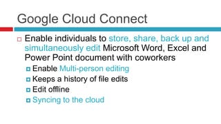 Google Cloud Connect
   Enable individuals to store, share, back up and
    simultaneously edit Microsoft Word, Excel and
    Power Point document with coworkers
     Enable   Multi-person editing
     Keeps a history of file edits
     Edit offline
     Syncing to the cloud
 