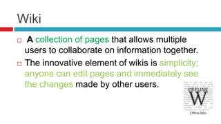 Wiki
    A collection of pages that allows multiple
    users to collaborate on information together.
   The innovative element of wikis is simplicity;
    anyone can edit pages and immediately see
    the changes made by other users.
 