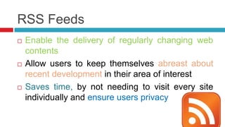 RSS Feeds
   Enable the delivery of regularly changing web
    contents
   Allow users to keep themselves abreast about
    recent development in their area of interest
   Saves time, by not needing to visit every site
    individually and ensure users privacy
 