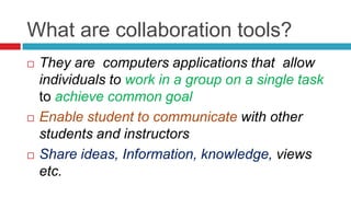 What are collaboration tools?
   They are computers applications that allow
    individuals to work in a group on a single task
    to achieve common goal
   Enable student to communicate with other
    students and instructors
   Share ideas, Information, knowledge, views
    etc.
 