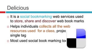 Delicious
   It is a social bookmarking web services used
    to store, share and discover web book marks
   Helps individuals collects all the web
    resources used for a class, project under
    single tag
   Most used social book marking tool
 