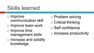 Skills learned
   Improve                    Problem solving
    communication skill        Critical thinking
   Improve team work
                               Self confidence
   Improve time
    management skills          Increase productivity
   Increase and solidify
    knowledge
 