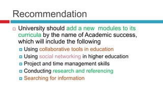 Recommendation
   University should add a new modules to its
    curricula by the name of Academic success,
    which will include the following
     Using collaborative tools in education
     Using social networking in higher education
     Project and time management skills
     Conducting research and referencing
     Searching for information
 