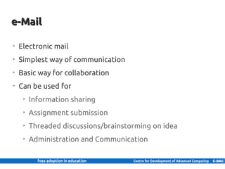e-Mail

     ➢
         Electronic mail
     ➢
         Simplest way of communication
     ➢
         Basic way for collaboration
     ➢
         Can be used for
            ➢
                Information sharing
            ➢
                Assignment submission
            ➢
                Threaded discussions/brainstorming on idea
            ➢
                Administration and Communication


10 | Internal use only
 