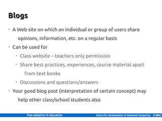 Blogs
    ➢
         A Web site on which an individual or group of users share
               opinions, information, etc. on a regular basis
    ➢
         Can be used for
           ➢
                Class website – teachers only permission
           ➢
                Share best practices, experiences, course material apart
                    from text books
           ➢
                Discussions and questions/answers
    ➢
         Your good blog post (interpretation of certain concept) may
               help other class/school students also


13 | Internal use only
 