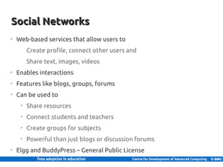 Social Networks
    ➢
        Web-based services that allow users to
               Create profile, connect other users and
               Share text, images, videos
    ➢
        Enables interactions
    ➢
        Features like blogs, groups, forums
    ➢
        Can be used to
           ➢
               Share resources
           ➢
               Connect students and teachers
           ➢
               Create groups for subjects
           ➢
               Powerful than just blogs or discussion forums
    ➢
        Elgg and BuddyPress – General Public License
19 | Internal use only
 