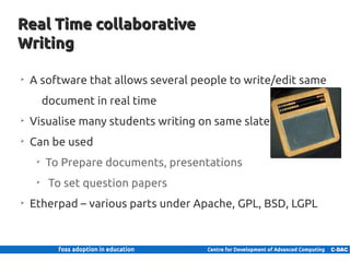 Real Time collaborative
    Writing

      ➢
          A software that allows several people to write/edit same
                 document in real time
      ➢
          Visualise many students writing on same slate
      ➢
          Can be used
             ➢
                 To Prepare documents, presentations
             ➢
                  To set question papers
      ➢
          Etherpad – various parts under Apache, GPL, BSD, LGPL



21 | Internal use only
 