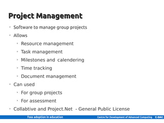 Project Management
     ➢
         Software to manage group projects
     ➢
         Allows
            ➢
                Resource management
            ➢
                Task management
            ➢
                Milestones and calendering
            ➢
                Time tracking
            ➢
                Document management
     ➢
         Can used
            ➢
                For group projects
            ➢
                For assessment
     ➢
         Collabtive and Project.Net - General Public License

24 | Internal use only
 
