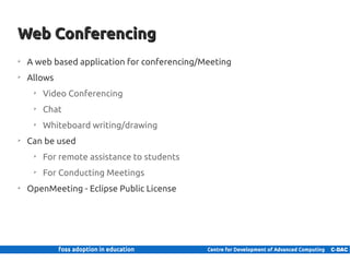 Web Conferencing
    ➢
         A web based application for conferencing/Meeting
    ➢
         Allows
           ➢
                Video Conferencing
           ➢
                Chat
           ➢
                Whiteboard writing/drawing
    ➢
         Can be used
           ➢
                For remote assistance to students
           ➢
                For Conducting Meetings
    ➢
         OpenMeeting - Eclipse Public License




25 | Internal use only
 