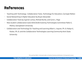 References
     ➢
         Teaching with Technology : Collaboration Tools, Technology for Education, Carnegie Mellon
     ➢
         Social Networking in Higher Education by Bryan Alexander
     ➢
         Collaboration Tools by Cyprien Lomas, Michael Burke, and Carie L. Page
     ➢
         New student collaboration tools EDUCAUSE Evolving Technologies Committee Pablo G.
               Molina, Georgetown University
     ➢
         Collaboration and Technology for Teaching and Learning Albert L. Ingram, Ph. D. Robyn E,
               Parker, Ph. D. and the Collaborative Technologies Learning Community Kent State
               University




                                       This work by CDAC is licensed under a Creative Commons Attribution 3.0 Unported License


26 | Internal use only
 