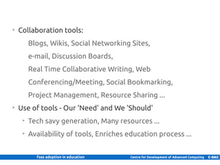 ➢
          Collaboration tools:
                 Blogs, Wikis, Social Networking Sites,
                 e-mail, Discussion Boards,
                 Real Time Collaborative Writing, Web
                 Conferencing/Meeting, Social Bookmarking,
                 Project Management, Resource Sharing ...
     ➢
          Use of tools - Our 'Need' and We 'Should'
            ➢
                 Tech savy generation, Many resources ...
            ➢
                 Availability of tools, Enriches education process ...


6 | Internal use only
 