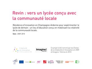 Revin : vers un lycée conçu avec
la communauté locale
Résidence d'innovation en Champagne-Ardenne pour expérimenter le
lycée de demain : un lieu d’éducation conçu en mobilisant la créativité
de la communauté locale.
Date : 2009-2010




                                        Ce projet à été nominé par les Etoiles
                                        de la Créativité et l'Innovation en 2009
                                        et Imagine ! Vienna en 2010
 