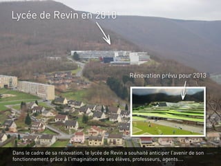 Lycée de Revin en 2010




                                                    Rénovation prévu pour 2013




Dans le cadre de sa rénovation, le lycée de Revin a souhaité anticiper l’avenir de son
fonctionnement grâce à l'imagination de ses élèves, professeurs, agents….
 