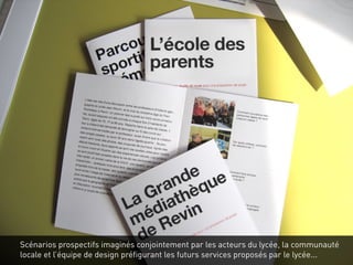 Scénarios prospectifs imaginés conjointement par les acteurs du lycée, la communauté
locale et l’équipe de design préfigurant les futurs services proposés par le lycée...
 