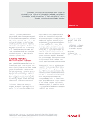 Through the execution of its collaboration vision, Novell will
                                   continue to bring together the right people, tools and interactions—
                                    empowering people to collaborate as one and achieve the highest
                                                        levels of innovation, productivity and success.




                                                                                                                                               www.novell.com




To reduce information overload and                                                environment that best delivers this result.
minimize the time and effort people spend                                         Its open and extensible synchronization
finding the information they need and ignor-                                      service seamlessly ties together the diverse             Contact your local Novell
ing the information they don’t, the new user                                      collaboration solutions, business-critical               Solutions Provider, or call
experience leverages context filtering to                                         applications and mobile devices that users               Novell at:
enable a user’s most relevant and critical                                        want and need. Novell is infusing roles,
                                                                                                                                           1 800 714 3400 U.S./Canada
information to rise to the top. It allows users                                   identities and policy controls into its enter-           1 801 861 1349 Worldwide
to get the information they are interested                                        prise collaboration architecture to provide              1 801 861 8473 Facsimile
in by following people, groups and tags.                                          services that are open and compliant. The
They can monitor people and groups for                                            architecture will also incorporate content               Novell, Inc.
updates—similar to the way they would                                             discovery, distribution and correlation services         404 Wyman Street
monitor presence in chat.                                                                                                                  Waltham, MA 02451 USA
                                                                                  to make information agile and accessible
                                                                                  from anywhere, while leveraging data center
Enabling Innovation,                                                              and collaboration trends that lower costs,
Productivity and Success                                                          improve responsiveness and enable flexibility.
All of the efforts Novell has put forth in the
collaboration space focus on driving inno-                                        Underpinned by this open architecture and
vation and productivity to new levels. Novell                                     wrapped in these security and compliance
fundamentally believes that the formula                                           capabilities, Novell is bringing an entirely
for business success is rooted in bringing                                        new and innovative user experience to the
people, tools and interactions together in                                        enterprise. This new model enables interac-
simple and secure ways. When organiza-                                            tions that are more intuitive and designed
tions bring these three elements together                                         for the way people collaborate today.
successfully, they will achieve new levels                                        Through the execution of its collaboration
of innovation, productivity and success.                                          vision, Novell will continue to bring together
                                                                                  the right people, tools and interactions—
Through its collaboration vision and                                              empowering people to collaborate as one
strategy, Novell is uniquely positioned to                                        and achieve the highest levels of innovation,
deliver the next-generation collaboration                                         productivity and success.




462-002129-001 | 08/09 | © 2009 Novell, Inc. All rights reserved. Novell, the Novell logo, the N logo, GroupWise, PlateSpin and SUSE are
registered trademarks, and Access Manager and Managed Objects are trademarks of Novell, Inc. in the United States and other countries.

*All third-party trademarks are the property of their respective owners.




                                                                                                                                           1                             2
 
