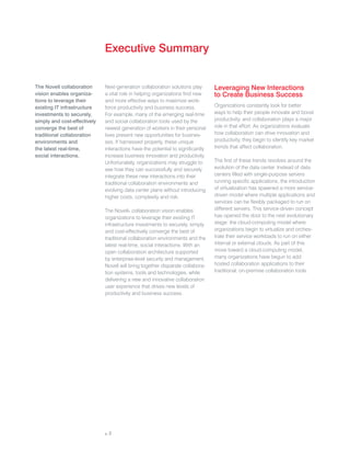 Executive Summary


The Novell collaboration      Next-generation collaboration solutions play       Leveraging New Interactions
vision enables organiza-      a vital role in helping organizations find new     to Create Business Success
tions to leverage their       and more effective ways to maximize work-
existing IT infrastructure    force productivity and business success.           Organizations constantly look for better
investments to securely,      For example, many of the emerging real-time        ways to help their people innovate and boost
simply and cost-effectively   and social collaboration tools used by the         productivity, and collaboration plays a major
converge the best of          newest generation of workers in their personal     role in that effort. As organizations evaluate
traditional collaboration     lives present new opportunities for busines-       how collaboration can drive innovation and
environments and              ses. If harnessed properly, these unique           productivity, they begin to identify key market
the latest real-time,         interactions have the potential to significantly   trends that affect collaboration.
social interactions.          increase business innovation and productivity.
                              Unfortunately, organizations may struggle to       The first of these trends revolves around the
                              see how they can successfully and securely         evolution of the data center. Instead of data
                              integrate these new interactions into their        centers filled with single-purpose servers
                              traditional collaboration environments and         running specific applications, the introduction
                              evolving data center plans without introducing     of virtualization has spawned a more service-
                              higher costs, complexity and risk.                 driven model where multiple applications and
                                                                                 services can be flexibly packaged to run on
                              The Novell® collaboration vision enables           different servers. This service-driven concept
                              organizations to leverage their existing IT        has opened the door to the next evolutionary
                              infrastructure investments to securely, simply     stage: the cloud-computing model where
                              and cost-effectively converge the best of          organizations begin to virtualize and orches-
                              traditional collaboration environments and the     trate their service workloads to run on either
                              latest real-time, social interactions. With an     internal or external clouds. As part of this
                              open collaboration architecture supported          move toward a cloud-computing model,
                              by enterprise-level security and management,       many organizations have begun to add
                              Novell will bring together disparate collabora-    hosted collaboration applications to their
                              tion systems, tools and technologies, while        traditional, on-premise collaboration tools.
                              delivering a new and innovative collaboration
                              user experience that drives new levels of
                              productivity and business success.




                              p. 2
 
