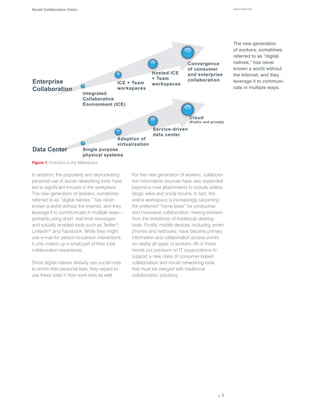 Novell Collaboration Vision                                                                         www.novell.com




                                                                                                    The new generation
                                                                                                    of workers, sometimes
                                                                                                    referred to as “digital
                                                                                                    natives,” has never
                                                                                                    known a world without
                                                                                                    the Internet, and they
                                                                                                    leverage it to communi-
                                                                                                    cate in multiple ways.




Figure 1. Evolutions in the Marketplace


In addition, the popularity and skyrocketing     For this new generation of workers, collabora-
personal use of social networking tools have     tion information sources have also expanded
led to significant inroads in the workplace.     beyond e-mail attachments to include videos,
The new generation of workers, sometimes         blogs, wikis and social forums. In fact, the
referred to as “digital natives,” has never      online workspace is increasingly becoming
known a world without the Internet, and they     the preferred “home base” for productive
leverage it to communicate in multiple ways—     and innovative collaboration, freeing workers
primarily using short, real-time messages        from the limitations of traditional desktop
and socially enabled tools such as Twitter*,     tools. Finally, mobile devices, including smart
LinkedIn* and Facebook. While they might         phones and netbooks, have become primary
use e-mail for person-to-person interactions,    information and collaboration access points
it only makes up a small part of their total     for nearly all types of workers. All of these
collaboration experience.                        trends put pressure on IT organizations to
                                                 support a new class of consumer-based
Since digital natives already use social tools   collaboration and social networking tools
to enrich their personal lives, they expect to   that must be merged with traditional
use these tools in their work lives as well.     collaboration solutions.




                                                                                             p. 3
 