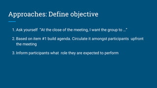 Approaches: Define objective
1. Ask yourself “At the close of the meeting, I want the group to …”
2. Based on item #1 build agenda. Circulate it amongst participants upfront
the meeting
3. Inform participants what role they are expected to perform
 