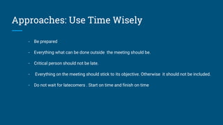 Approaches: Use Time Wisely
- Be prepared
- Everything what can be done outside the meeting should be.
- Critical person should not be late.
- Everything on the meeting should stick to its objective. Otherwise it should not be included.
- Do not wait for latecomers . Start on time and finish on time
 