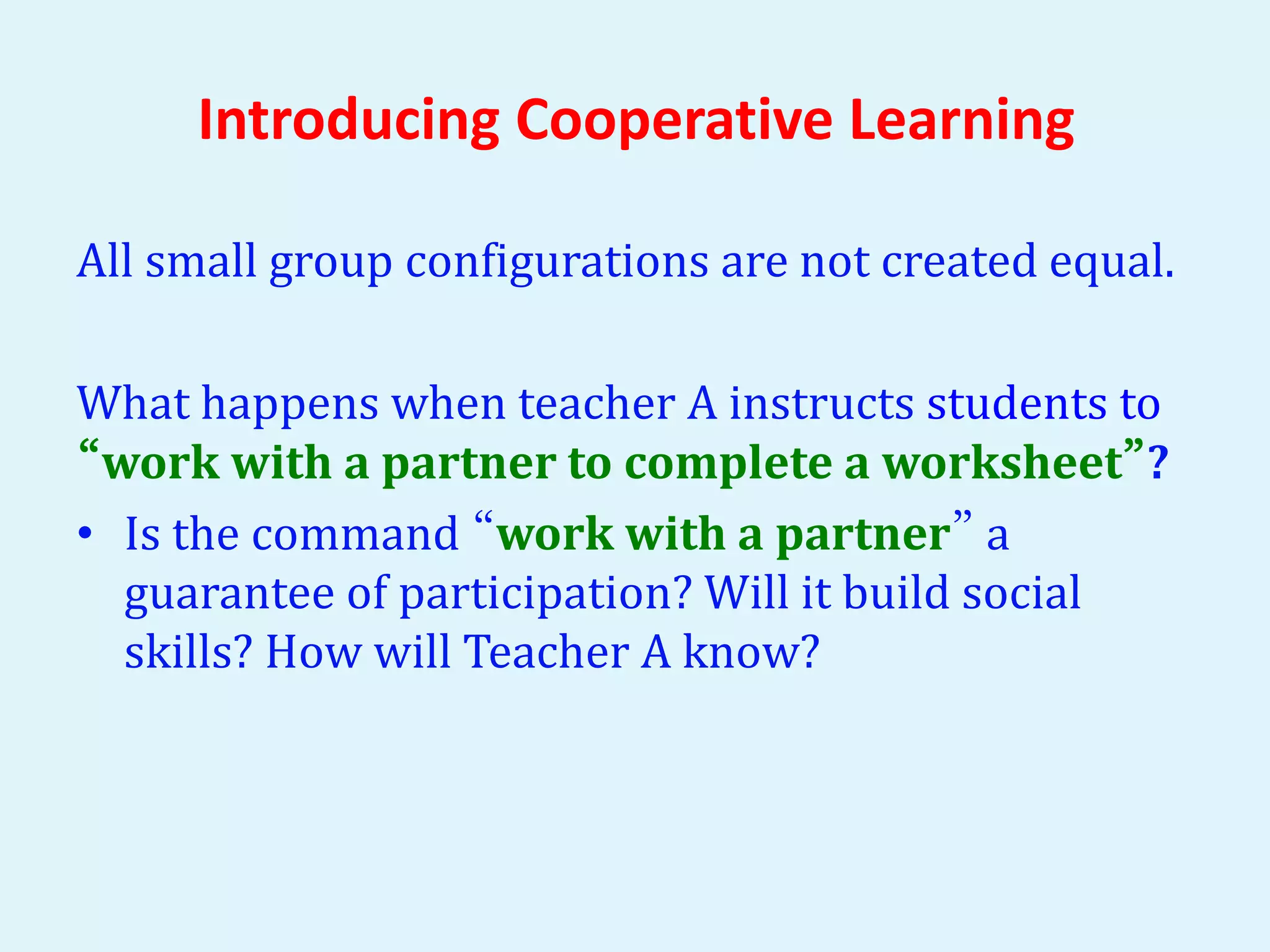 Introducing Cooperative Learning 
All small group configurations are not created equal. 
What happens when teacher A instructs students to 
“work with a partner to complete a worksheet”? 
• Is the command “work with a partner” a 
guarantee of participation? Will it build social 
skills? How will Teacher A know? 
 