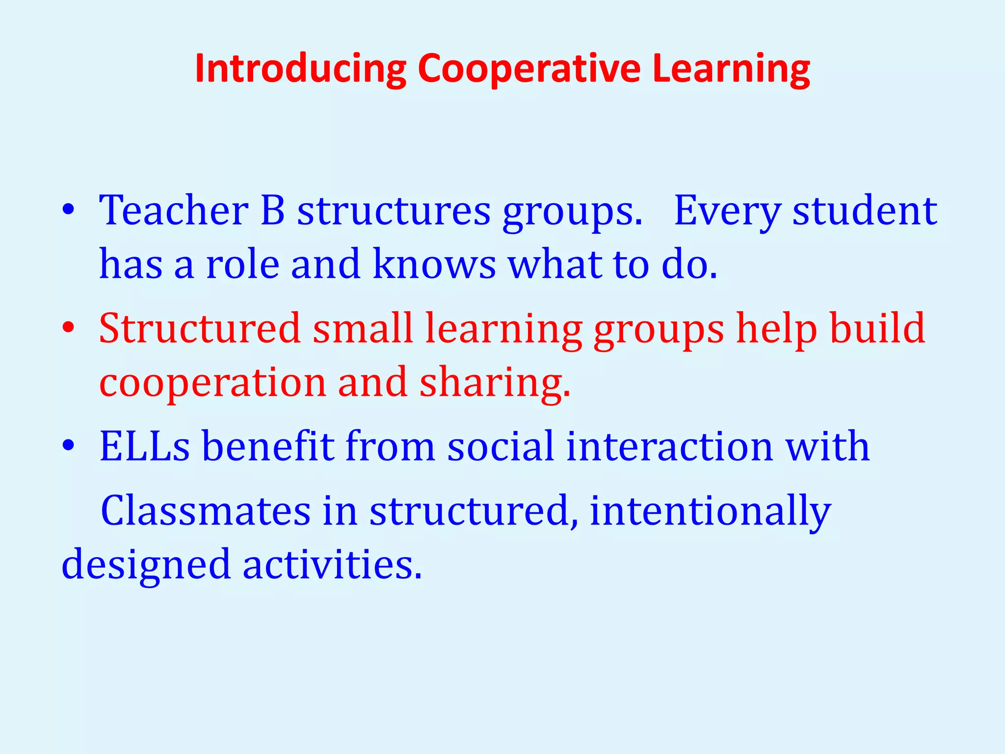 Introducing Cooperative Learning 
• Teacher B structures groups. Every student 
has a role and knows what to do. 
• Structured small learning groups help build 
cooperation and sharing. 
• ELLs benefit from social interaction with 
Classmates in structured, intentionally 
designed activities. 
 