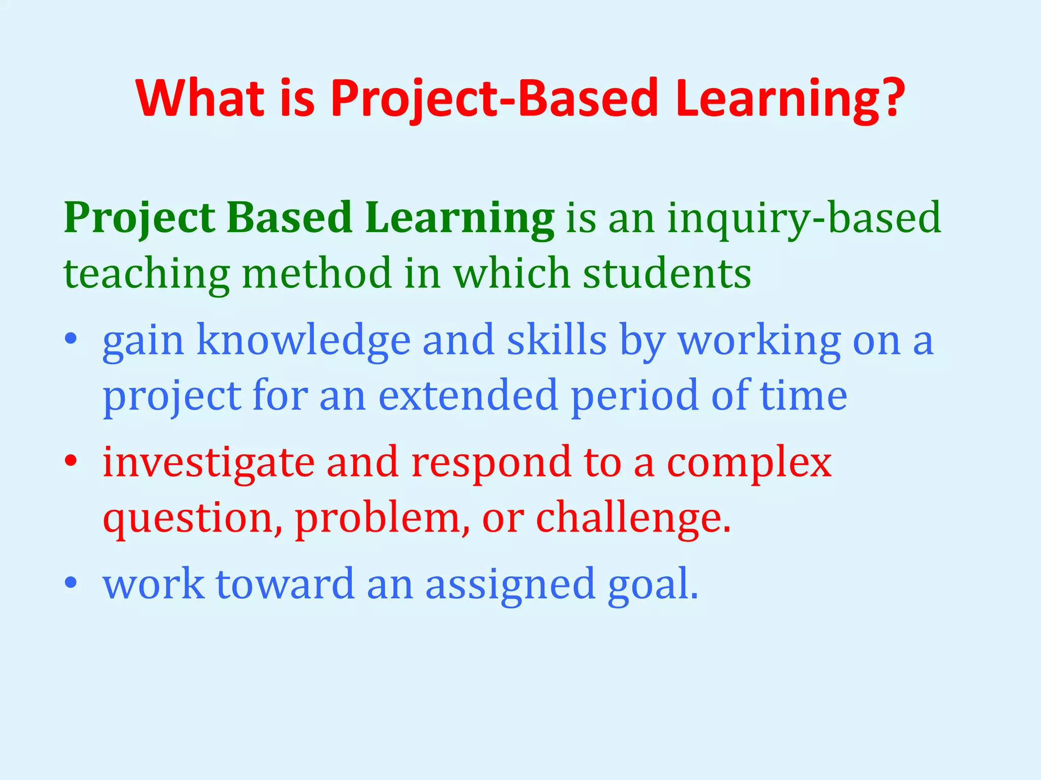 What is Project-Based Learning? 
Project Based Learning is an inquiry-based 
teaching method in which students 
• gain knowledge and skills by working on a 
project for an extended period of time 
• investigate and respond to a complex 
question, problem, or challenge. 
• work toward an assigned goal. 
 