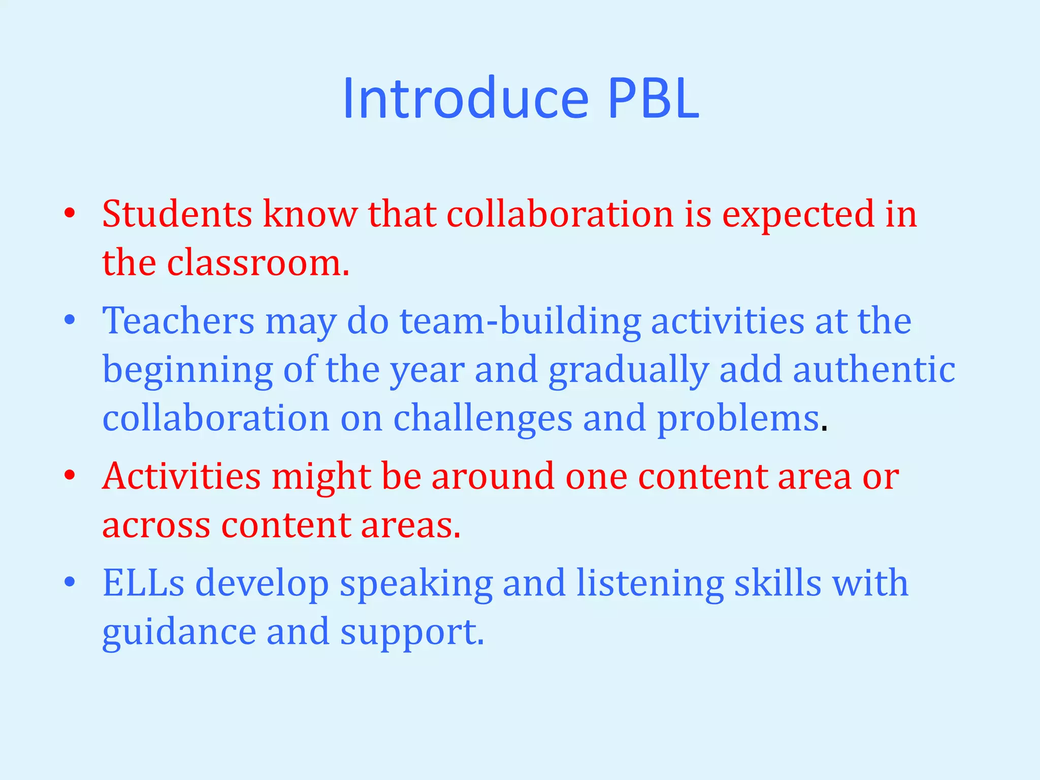 Introduce PBL 
• Students know that collaboration is expected in 
the classroom. 
• Teachers may do team-building activities at the 
beginning of the year and gradually add authentic 
collaboration on challenges and problems. 
• Activities might be around one content area or 
across content areas. 
• ELLs develop speaking and listening skills with 
guidance and support. 
 