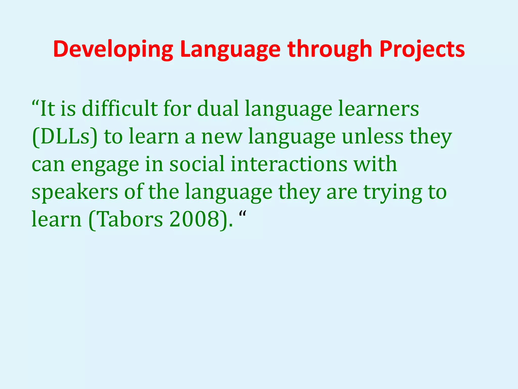 Developing Language through Projects 
“It is difficult for dual language learners 
(DLLs) to learn a new language unless they 
can engage in social interactions with 
speakers of the language they are trying to 
learn (Tabors 2008). “ 
 
