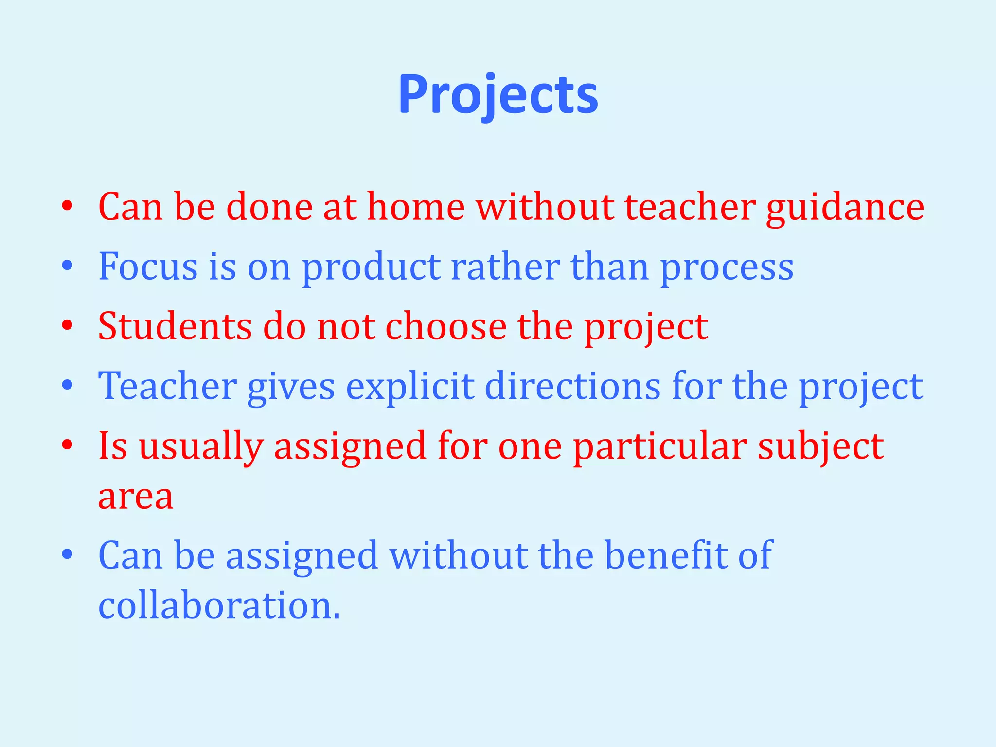 Projects 
• Can be done at home without teacher guidance 
• Focus is on product rather than process 
• Students do not choose the project 
• Teacher gives explicit directions for the project 
• Is usually assigned for one particular subject 
area 
• Can be assigned without the benefit of 
collaboration. 
 