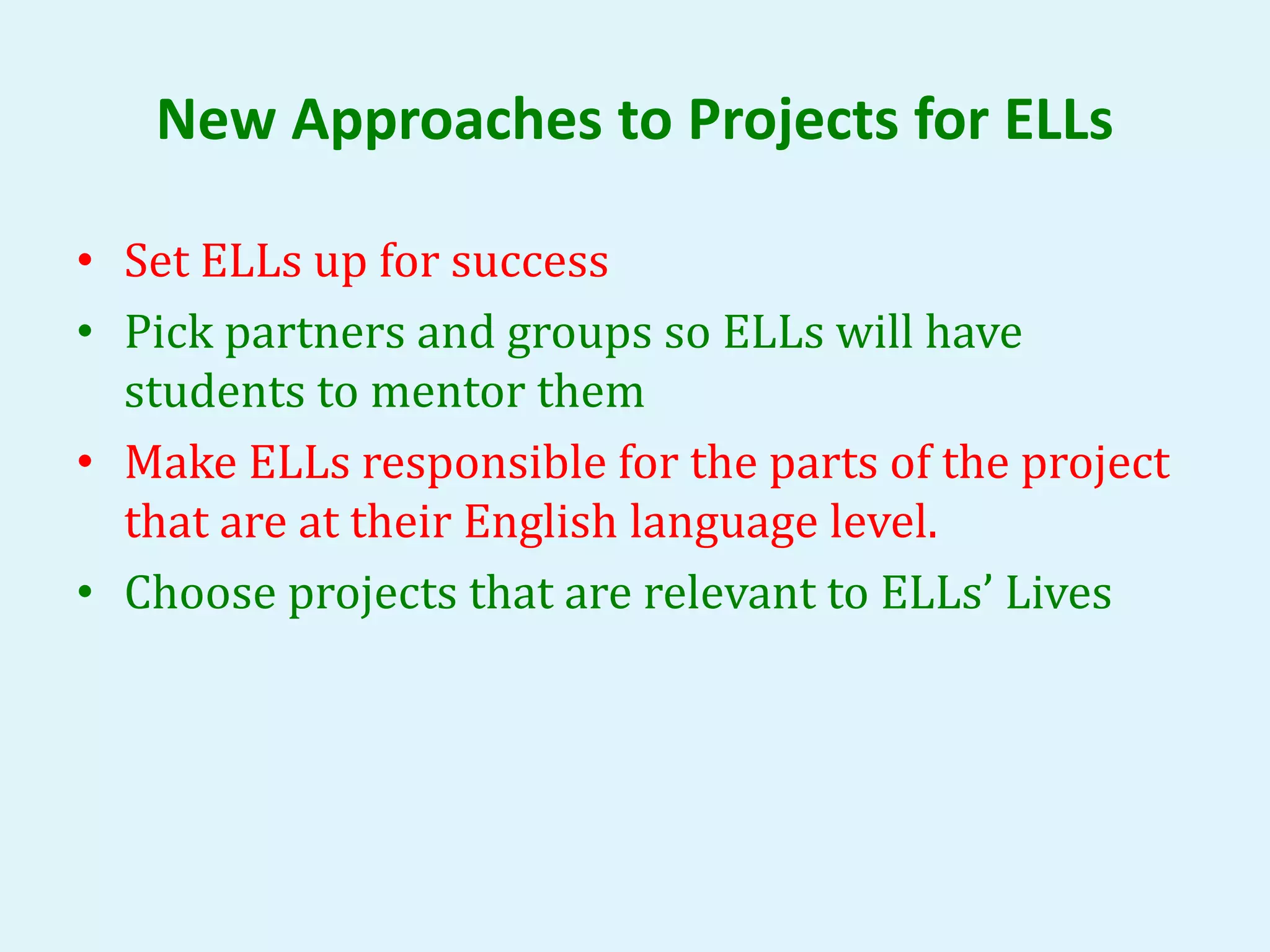 New Approaches to Projects for ELLs 
• Set ELLs up for success 
• Pick partners and groups so ELLs will have 
students to mentor them 
• Make ELLs responsible for the parts of the project 
that are at their English language level. 
• Choose projects that are relevant to ELLs’ Lives 
 