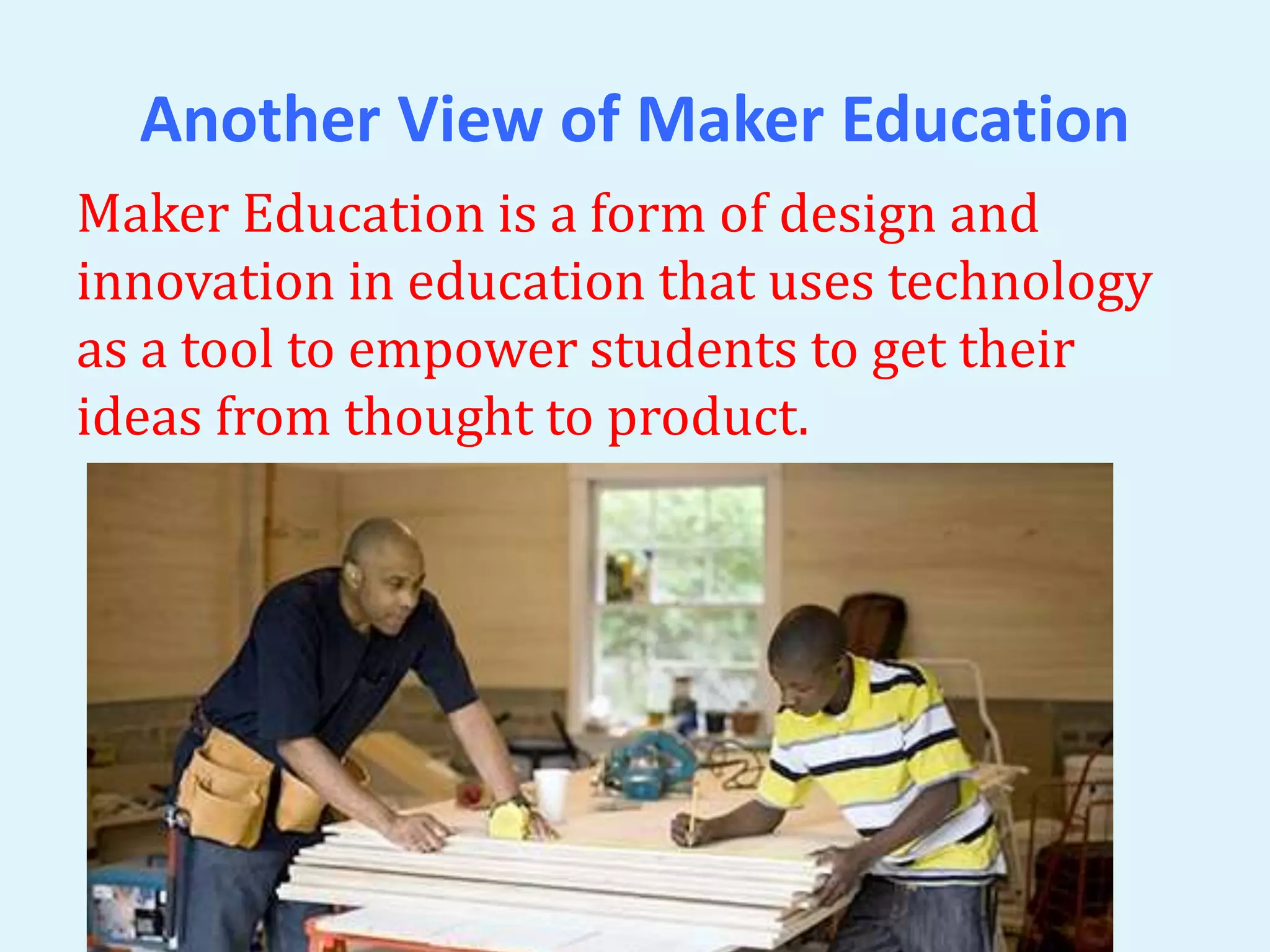 Another View of Maker Education 
Maker Education is a form of design and 
innovation in education that uses technology 
as a tool to empower students to get their 
ideas from thought to product. 
 
