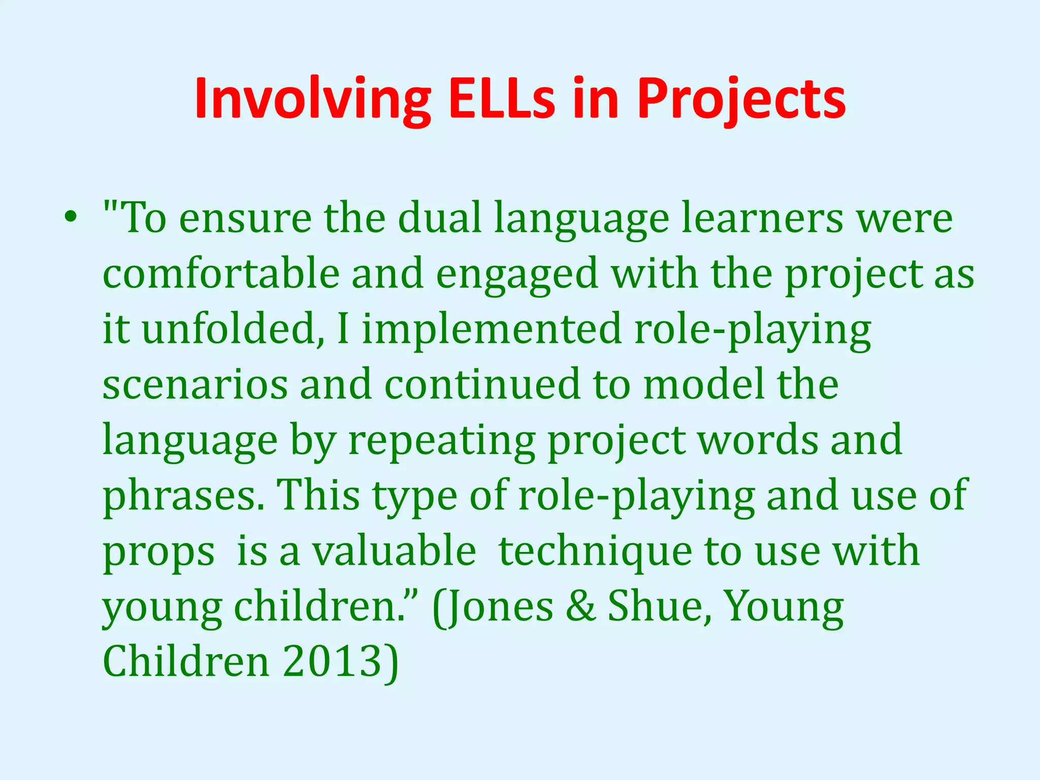 Involving ELLs in Projects 
• "To ensure the dual language learners were 
comfortable and engaged with the project as 
it unfolded, I implemented role-playing 
scenarios and continued to model the 
language by repeating project words and 
phrases. This type of role-playing and use of 
props is a valuable technique to use with 
young children.” (Jones & Shue, Young 
Children 2013) 
 