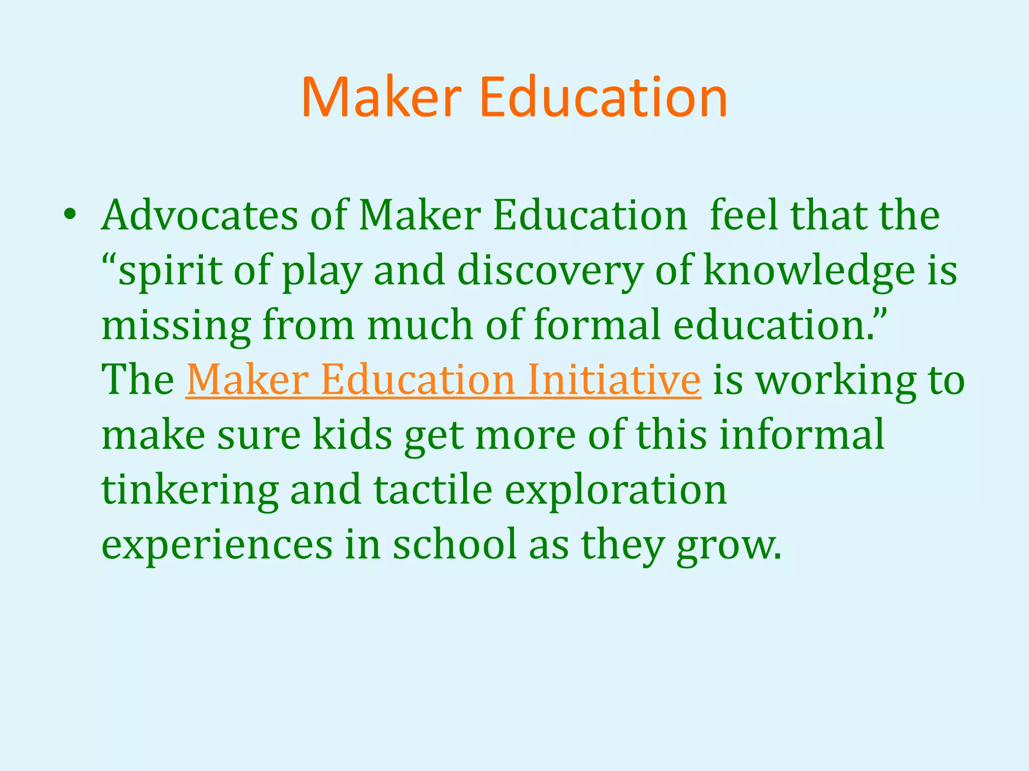 Maker Education 
• Advocates of Maker Education feel that the 
“spirit of play and discovery of knowledge is 
missing from much of formal education.” 
The Maker Education Initiative is working to 
make sure kids get more of this informal 
tinkering and tactile exploration 
experiences in school as they grow. 
 