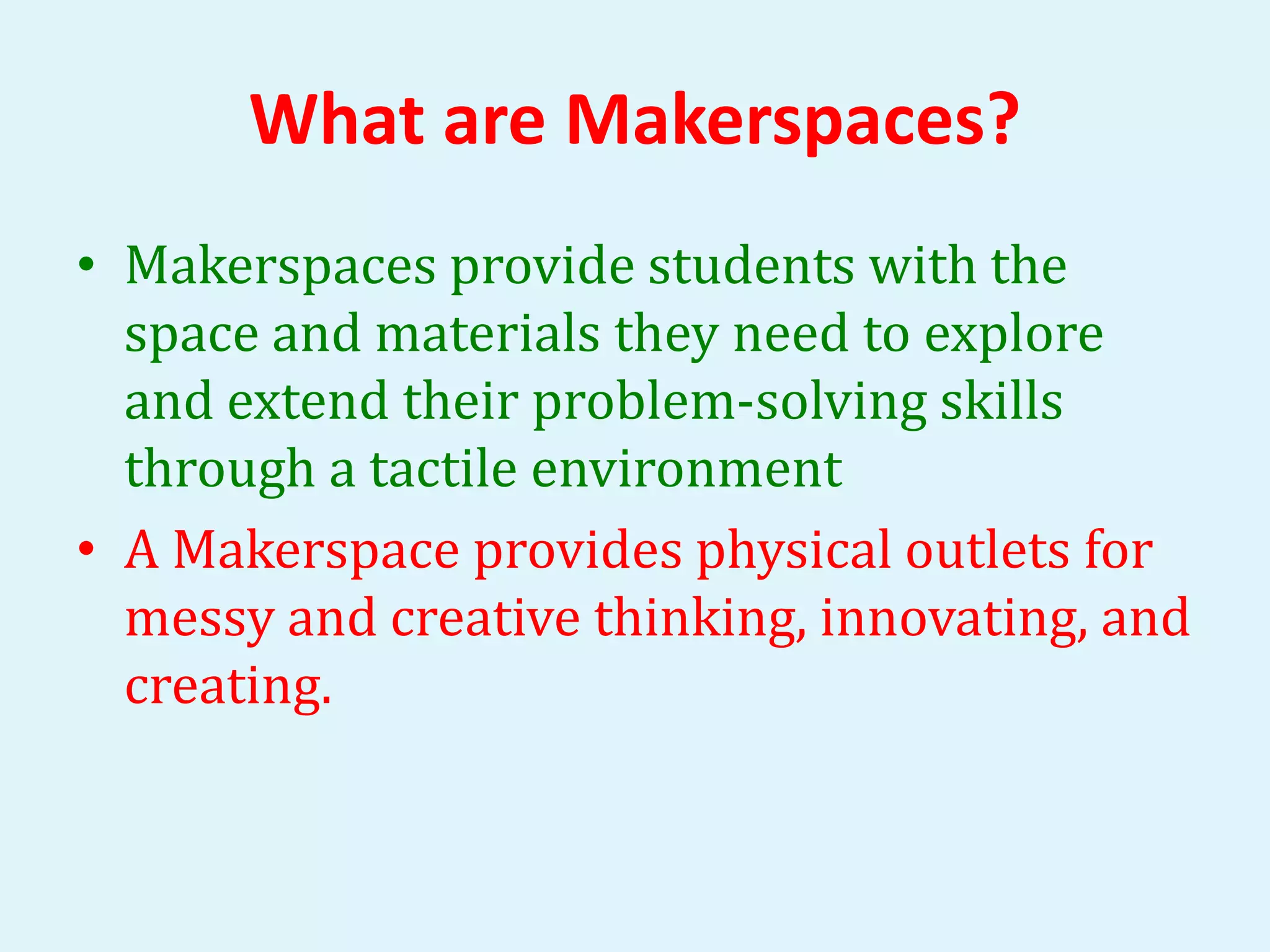 What are Makerspaces? 
• Makerspaces provide students with the 
space and materials they need to explore 
and extend their problem-solving skills 
through a tactile environment 
• A Makerspace provides physical outlets for 
messy and creative thinking, innovating, and 
creating. 
 