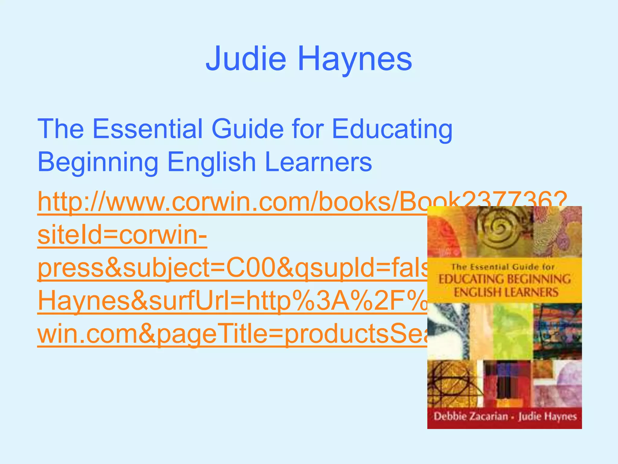 Judie Haynes 
The Essential Guide for Educating 
Beginning English Learners 
http://www.corwin.com/books/Book237736? 
siteId=corwin-press& 
subject=C00&qsupld=false&q=Judie+ 
Haynes&surfUrl=http%3A%2F%2Fwww.cor 
win.com&pageTitle=productsSearch 
 