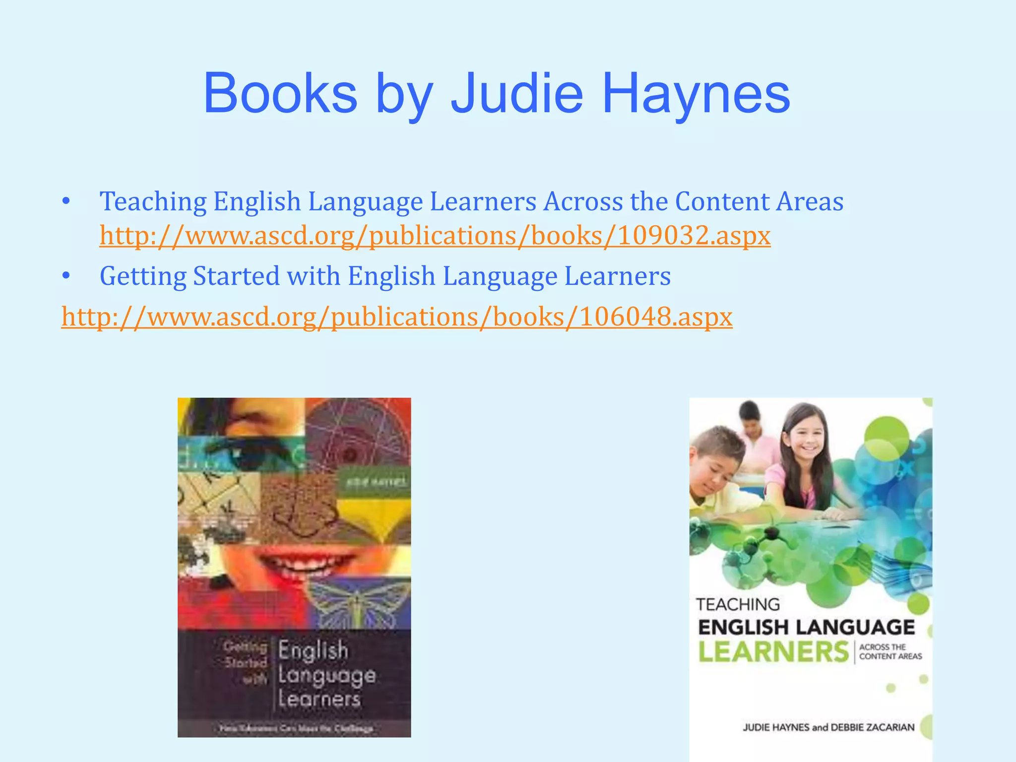 Books by Judie Haynes 
• Teaching English Language Learners Across the Content Areas 
http://www.ascd.org/publications/books/109032.aspx 
• Getting Started with English Language Learners 
http://www.ascd.org/publications/books/106048.aspx 
 